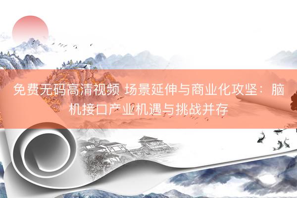 免费无码高清视频 场景延伸与商业化攻坚：脑机接口产业机遇与挑战并存