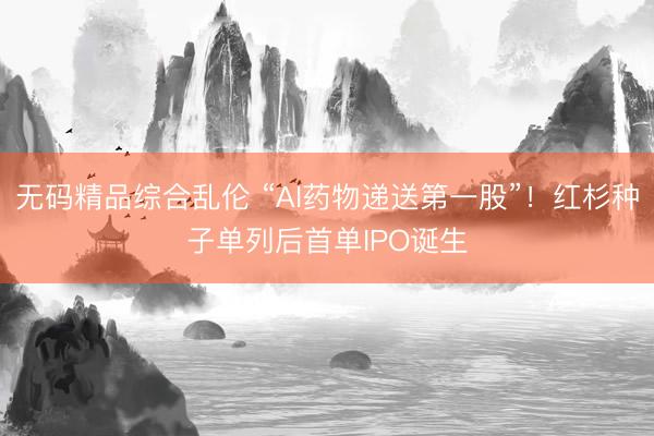 无码精品综合乱伦 “AI药物递送第一股”!红杉种子单列后首单IPO诞生