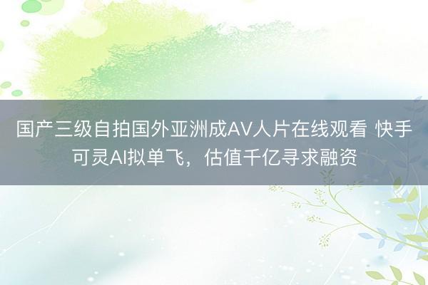 国产三级自拍国外亚洲成AV人片在线观看 快手可灵AI拟单飞,估值千亿寻求融资