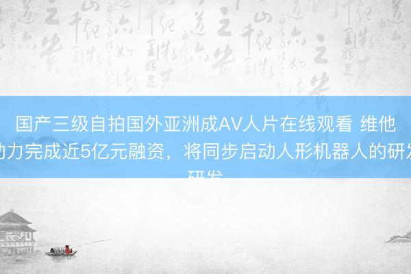 国产三级自拍国外亚洲成AV人片在线观看 维他动力完成近5亿元融资,将同步启动人形机器人的研发
