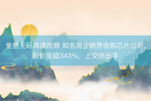 免费无码高清视频 知名房企跨界收购芯片公司，股价涨超343%，上交所出手