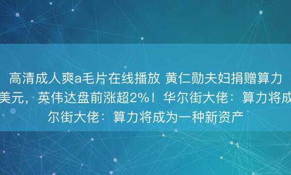 高清成人爽a毛片在线播放 黄仁勋夫妇捐赠算力，价值1.08亿美元，英伟达盘前涨超2%！华尔街大佬：算力将成为一种新资产