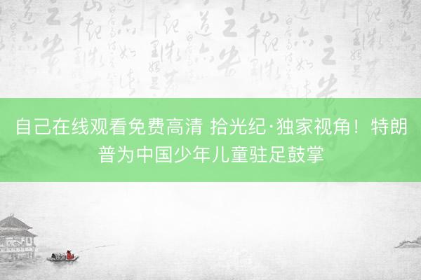 自己在线观看免费高清 拾光纪·独家视角！特朗普为中国少年儿童驻足鼓掌