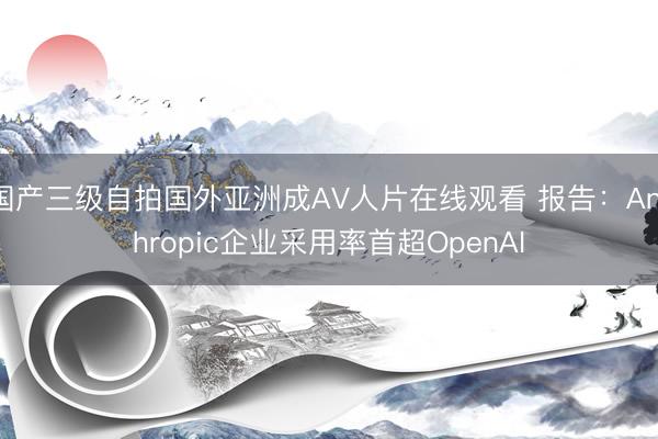 国产三级自拍国外亚洲成AV人片在线观看 报告：Anthropic企业采用率首超OpenAI