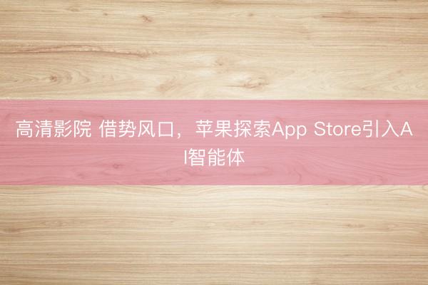 高清影院 借势风口，苹果探索App Store引入AI智能体