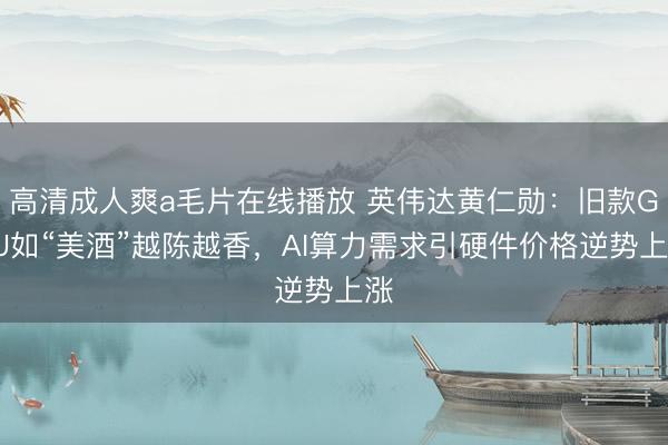 高清成人爽a毛片在线播放 英伟达黄仁勋：旧款GPU如“美酒”越陈越香，AI算力需求引硬件价格逆势上涨