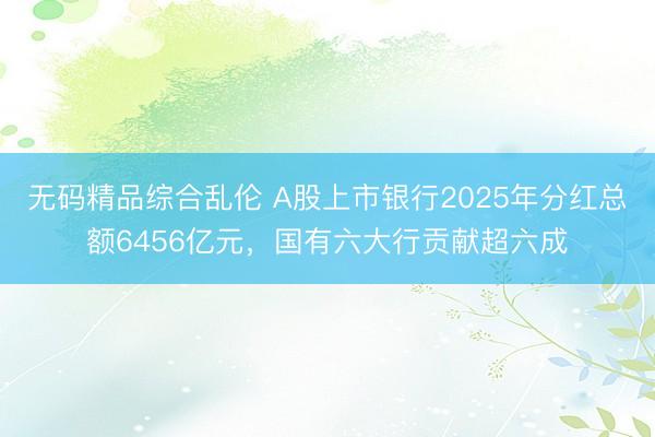 无码精品综合乱伦 A股上市银行2025年分红总额6456亿元，国有六大行贡献超六成