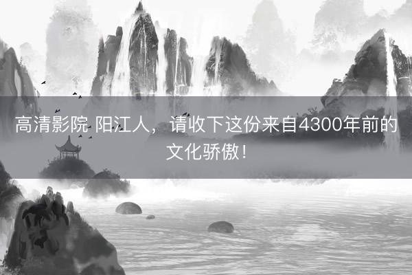 高清影院 阳江人，请收下这份来自4300年前的文化骄傲！