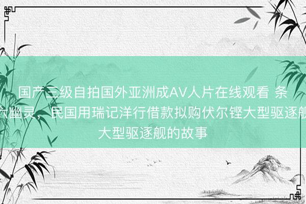 国产三级自拍国外亚洲成AV人片在线观看 条顿骑士六幽灵，民国用瑞记洋行借款拟购伏尔铿大型驱逐舰的故事