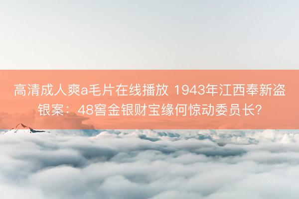 高清成人爽a毛片在线播放 1943年江西奉新盗银案：48窖金银财宝缘何惊动委员长？