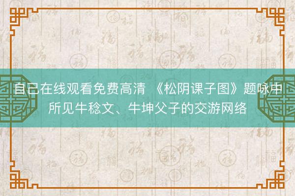 自己在线观看免费高清 《松阴课子图》题咏中所见牛稔文、牛坤父子的交游网络