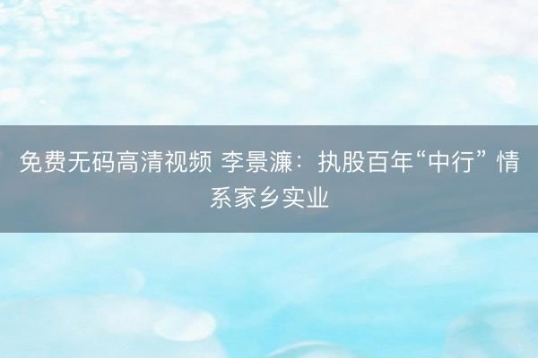 免费无码高清视频 李景濂：执股百年“中行” 情系家乡实业