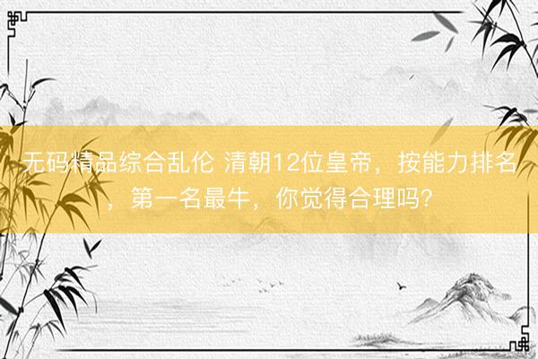 无码精品综合乱伦 清朝12位皇帝，按能力排名，第一名最牛，你觉得合理吗？