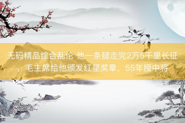 无码精品综合乱伦 他一条腿走完2万5千里长征，毛主席给他颁发红星奖章，55年授中将