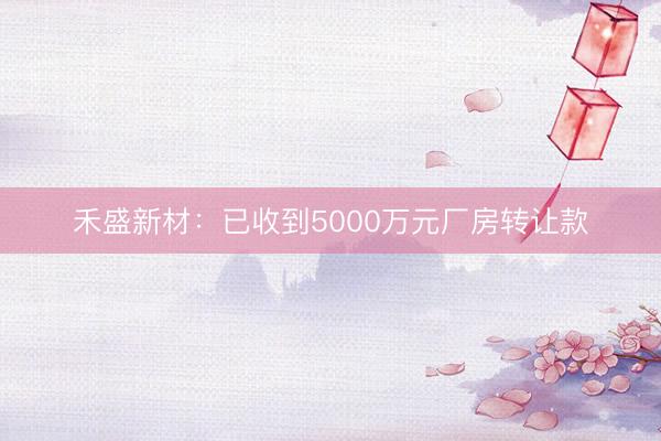 禾盛新材：已收到5000万元厂房转让款