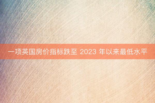 一项英国房价指标跌至 2023 年以来最低水平