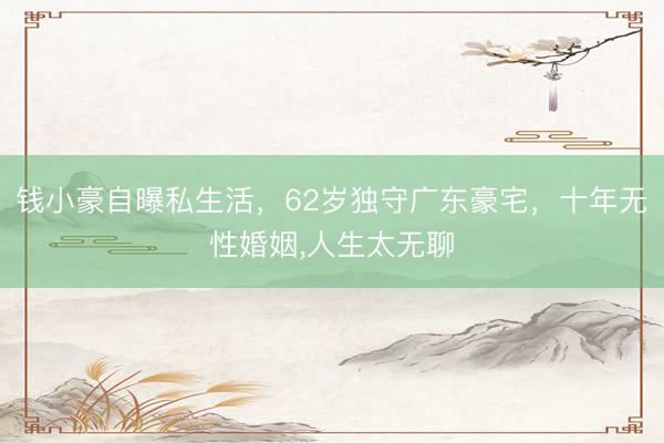 钱小豪自曝私生活，62岁独守广东豪宅，十年无性婚姻，人生太无聊