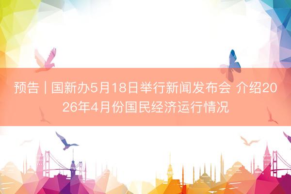 预告 | 国新办5月18日举行新闻发布会 介绍2026年4月份国民经济运行情况