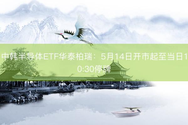 中韩半导体ETF华泰柏瑞：5月14日开市起至当日10:30停牌