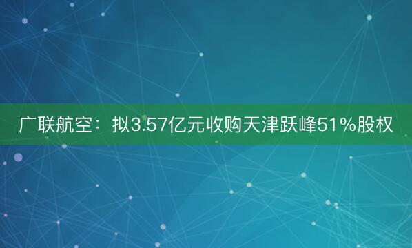 广联航空：拟3.57亿元收购天津跃峰51%股权