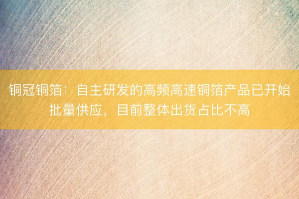 铜冠铜箔:自主研发的高频高速铜箔产品已开始批量供应,目前整体出货占比不高