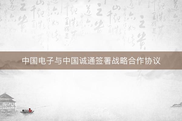 中国电子与中国诚通签署战略合作协议