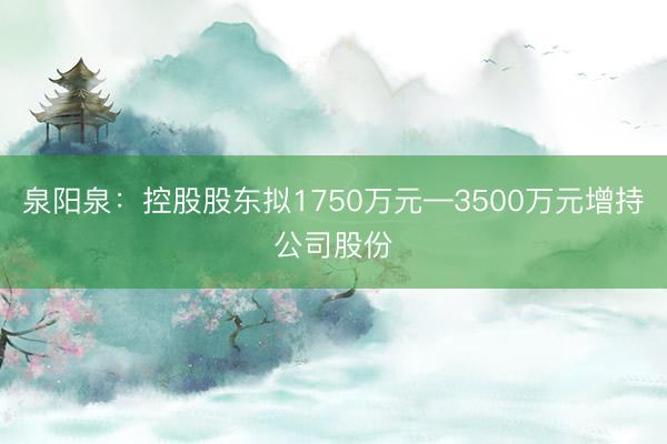 泉阳泉：控股股东拟1750万元—3500万元增持公司股份