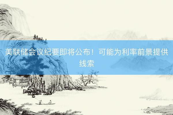 美联储会议纪要即将公布!可能为利率前景提供线索