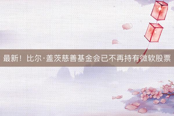 最新!比尔·盖茨慈善基金会已不再持有微软股票