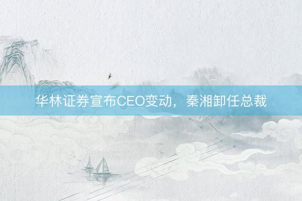 华林证券宣布CEO变动，秦湘卸任总裁