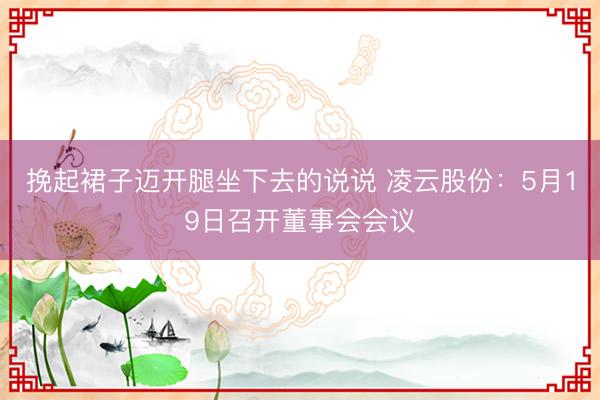 挽起裙子迈开腿坐下去的说说 凌云股份：5月19日召开董事会会议