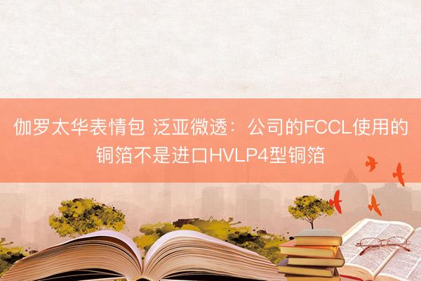 伽罗太华表情包 泛亚微透：公司的FCCL使用的铜箔不是进口HVLP4型铜箔