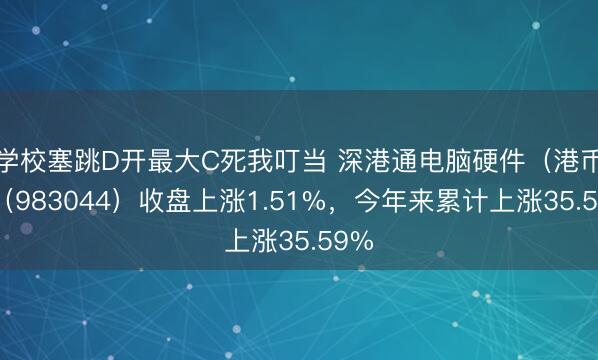 学校塞跳D开最大C死我叮当 深港通电脑硬件（港币）（983044）收盘上涨1.51%，今年来累计上涨35.59%