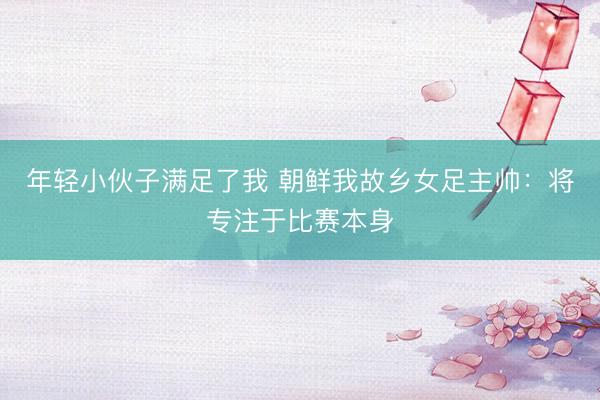 年轻小伙子满足了我 朝鲜我故乡女足主帅:将专注于比赛本身