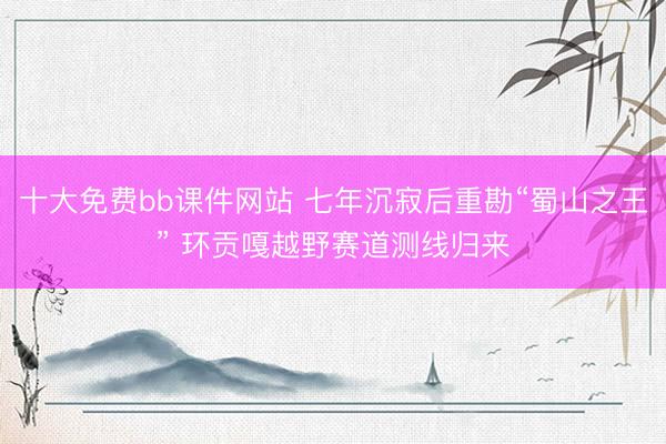 十大免费bb课件网站 七年沉寂后重勘“蜀山之王” 环贡嘎越野赛道测线归来