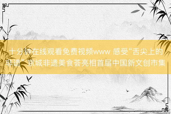 十分钟在线观看免费视频www 感受“舌尖上的非遗” 京城非遗美食荟亮相首届中国新文创市集