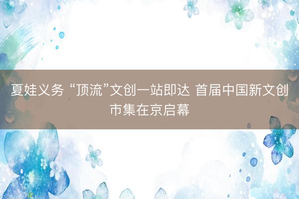 夏娃义务 “顶流”文创一站即达 首届中国新文创市集在京启幕