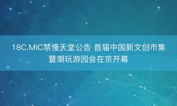 18C.MIC禁慢天堂公告 首届中国新文创市集暨潮玩游园会在京开幕