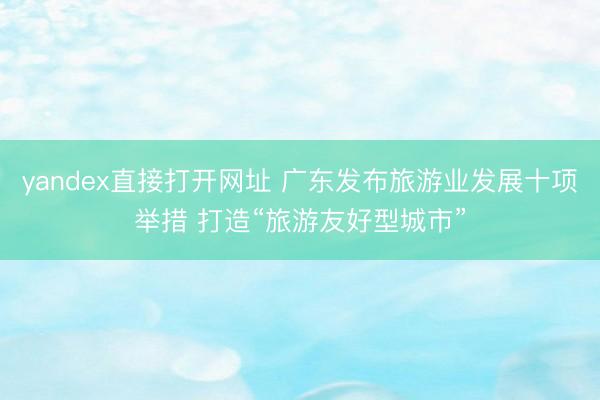yandex直接打开网址 广东发布旅游业发展十项举措 打造“旅游友好型城市”