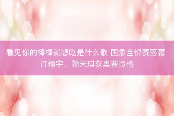 看见你的棒棒就想吃是什么歌 国象全锦赛落幕 许翔宇、颜天琪获奥赛资格