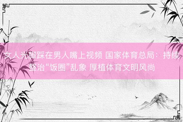 女人光脚踩在男人嘴上视频 国家体育总局:持续整治“饭圈”乱象 厚植体育文明风尚