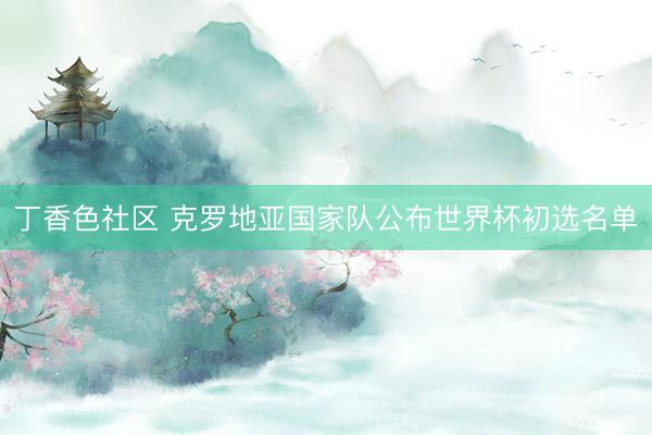 丁香色社区 克罗地亚国家队公布世界杯初选名单