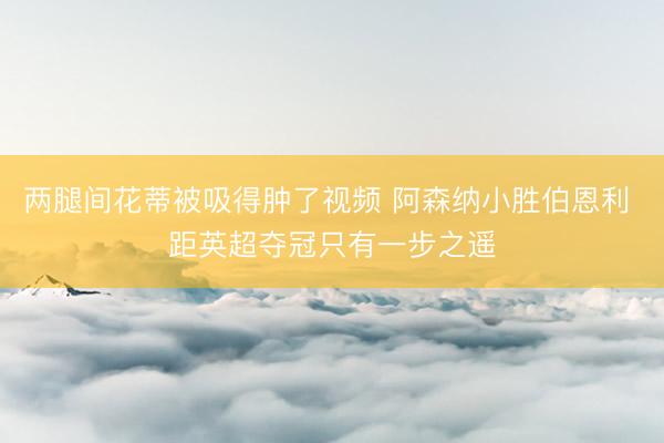 两腿间花蒂被吸得肿了视频 阿森纳小胜伯恩利 距英超夺冠只有一步之遥