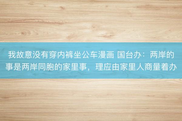 我故意没有穿内裤坐公车漫画 国台办：两岸的事是两岸同胞的家里事，理应由家里人商量着办