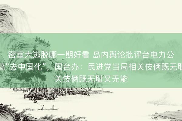 密室大逃脱哪一期好看 岛内舆论批评台电力公司砸钱搞“去中国化”，国台办：民进党当局相关伎俩既无耻又无能