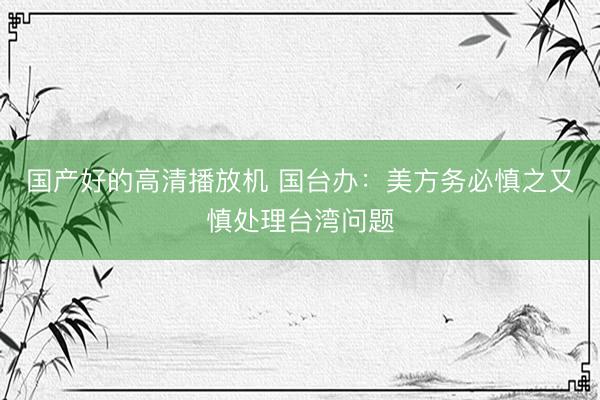 国产好的高清播放机 国台办：美方务必慎之又慎处理台湾问题