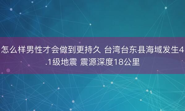怎么样男性才会做到更持久 台湾台东县海域发生4.1级地震 震源深度18公里