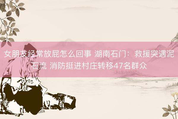 女朋友经常放屁怎么回事 湖南石门：救援突遇泥石流 消防挺进村庄转移47名群众