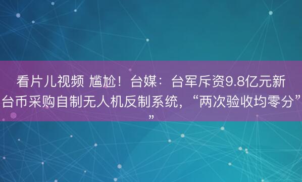 看片儿视频 尴尬！台媒：台军斥资9.8亿元新台币采购自制无人机反制系统，“两次验收均零分”