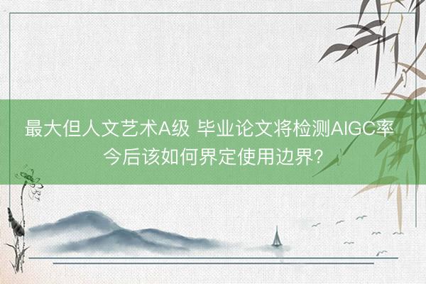 最大但人文艺术A级 毕业论文将检测AIGC率 今后该如何界定使用边界？